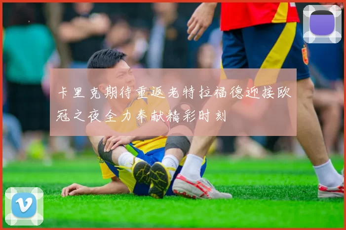 卡里克期待重返老特拉福德迎接欧冠之夜全力奉献精彩时刻