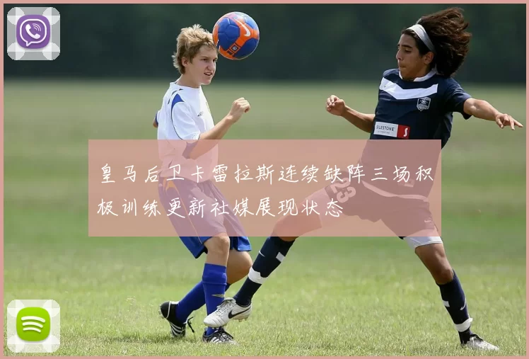 皇马后卫卡雷拉斯连续缺阵三场积极训练更新社媒展现状态