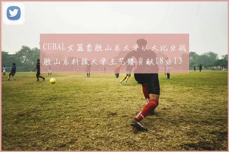 CUBAL女篮首胜山东大学以大比分战胜山东科技大学王艺臻贡献18分13篮板表现出色