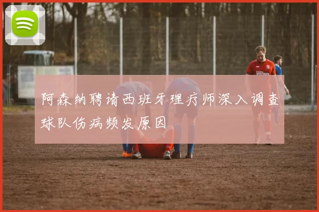 阿森纳聘请西班牙理疗师深入调查球队伤病频发原因