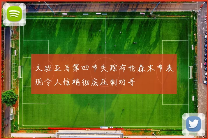 文班亚马第四节失踪布伦森末节表现令人惊艳彻底压制对手