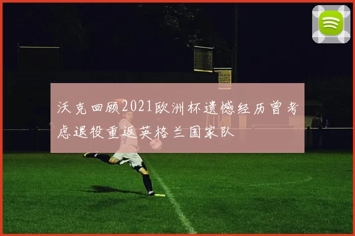 沃克回顾2021欧洲杯遗憾经历曾考虑退役重返英格兰国家队