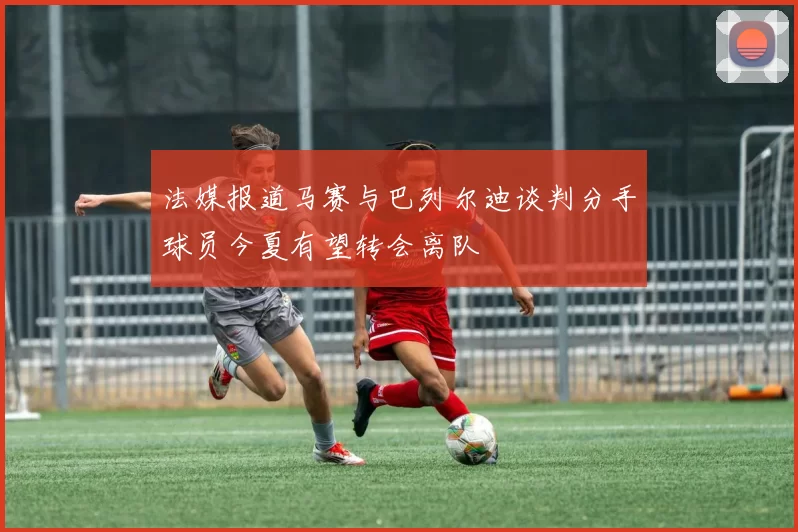 法媒报道马赛与巴列尔迪谈判分手球员今夏有望转会离队