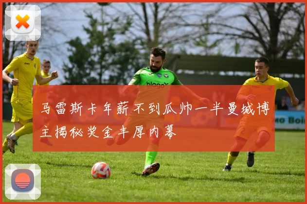 马雷斯卡年薪不到瓜帅一半曼城博主揭秘奖金丰厚内幕