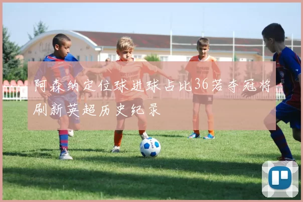 阿森纳定位球进球占比36若夺冠将刷新英超历史纪录
