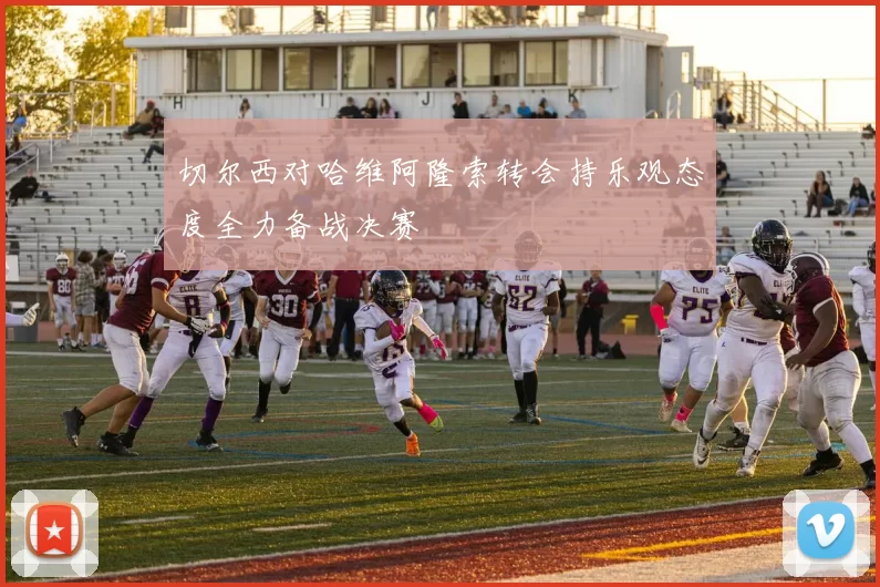 切尔西对哈维阿隆索转会持乐观态度全力备战决赛