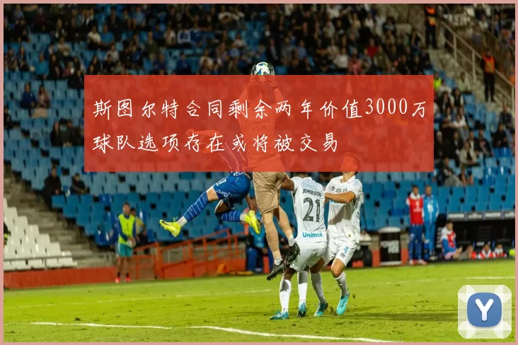 斯图尔特合同剩余两年价值3000万球队选项存在或将被交易