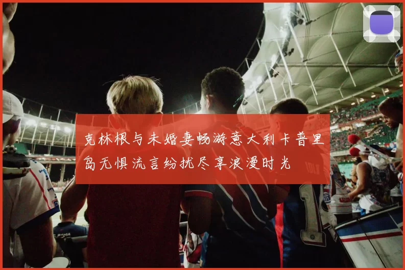 克林根与未婚妻畅游意大利卡普里岛无惧流言纷扰尽享浪漫时光