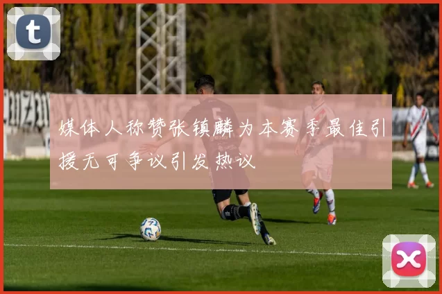 媒体人称赞张镇麟为本赛季最佳引援无可争议引发热议