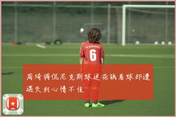 周琦调侃尼克斯球迷花钱看球却遭遇失利心情不佳