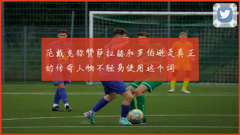 范戴克称赞萨拉赫和罗伯逊是真正的传奇人物不轻易使用这个词