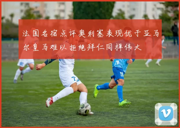法国名宿点评奥利塞表现优于亚马尔皇马难以拒绝拜仁同样伟大