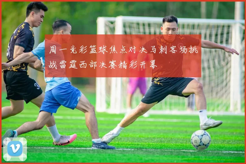 周一竞彩篮球焦点对决马刺客场挑战雷霆西部决赛精彩开幕