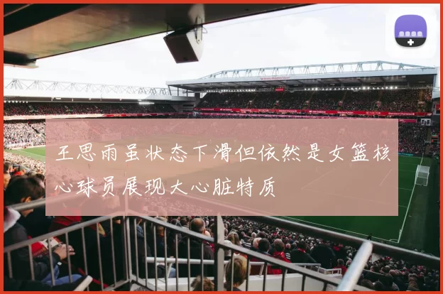 王思雨虽状态下滑但依然是女篮核心球员展现大心脏特质