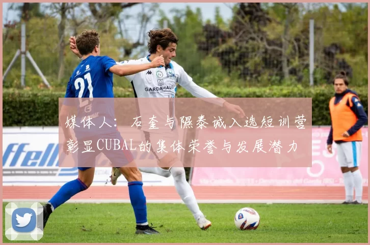 媒体人：石奎与隰泰诚入选短训营彰显CUBAL的集体荣誉与发展潜力