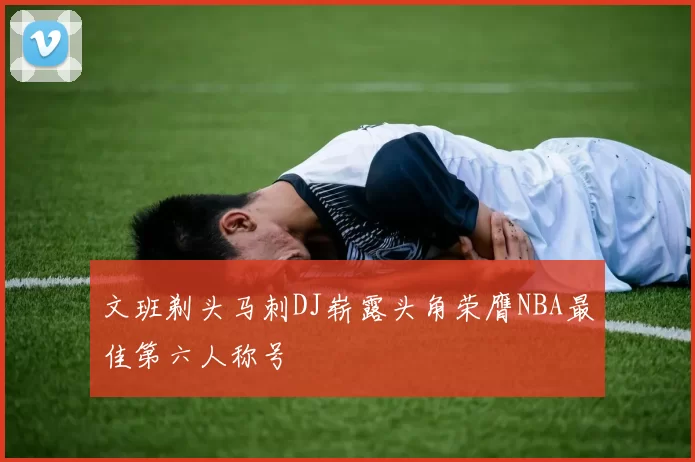 文班剃头马刺DJ崭露头角荣膺NBA最佳第六人称号