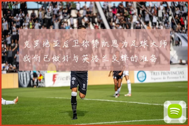克罗地亚后卫称赞凯恩为足球大师我们已做好与英格兰交锋的准备