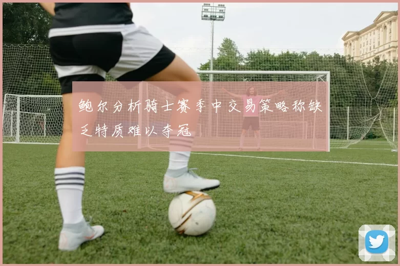 鲍尔分析骑士赛季中交易策略称缺乏特质难以夺冠
