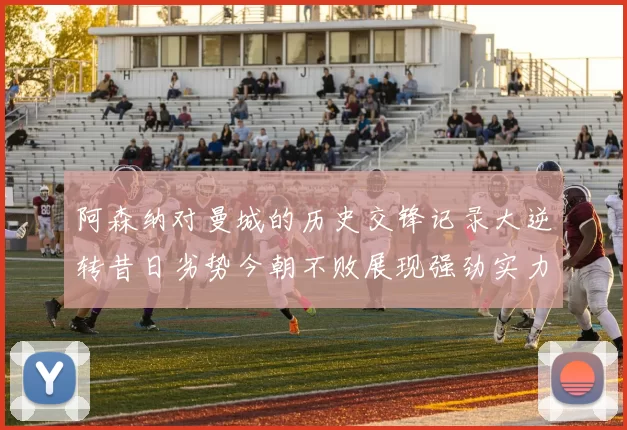 阿森纳对曼城的历史交锋记录大逆转昔日劣势今朝不败展现强劲实力